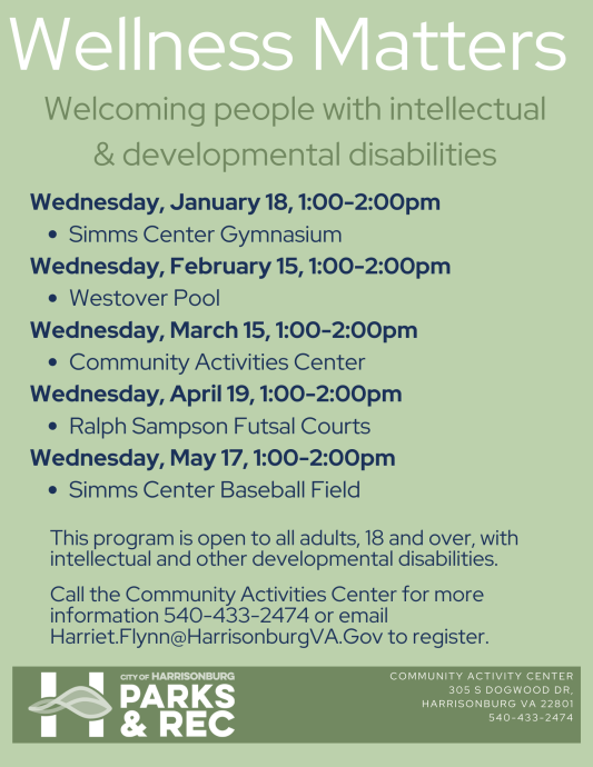 Wellness Matters is an all-inclusive group striving to build strong relationships through wellness activities. This program provides opportunity for area adults with intellectual and other developmental disabilities to learn and participate in different recreation activities. Call the Community Activities Center for more information 540-433- 2474 or email Harriet.Flynn@HarrisonburgVA.Gov to register.